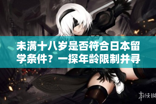 未满十八岁是否符合日本留学条件？一探年龄限制并寻找答案
