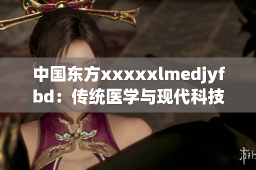 中国东方xxxxxlmedjyfbd：传统医学与现代科技并进