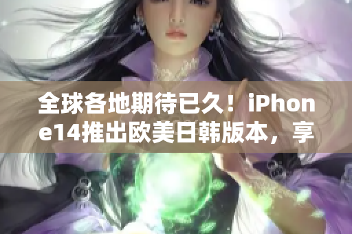 全球各地期待已久！iPhone14推出欧美日韩版本，享受更加出色的智能体验