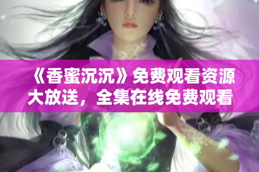 《香蜜沉沉》免费观看资源大放送，全集在线免费观看！