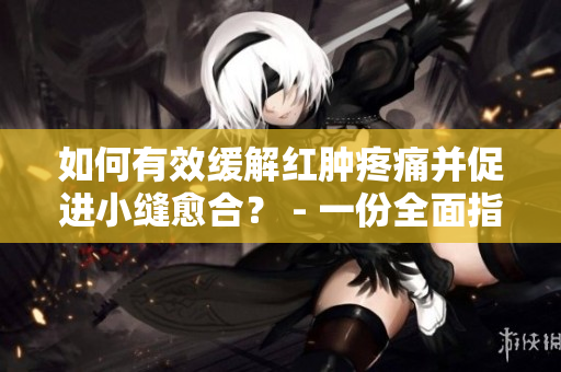 如何有效缓解红肿疼痛并促进小缝愈合？ - 一份全面指南