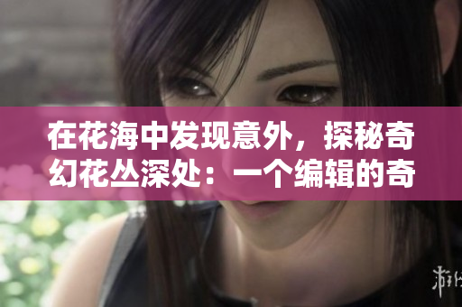 在花海中发现意外，探秘奇幻花丛深处：一个编辑的奇遇记