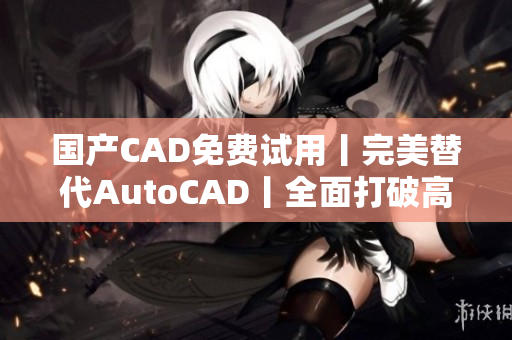 国产CAD免费试用丨完美替代AutoCAD丨全面打破高昂软件壁垒