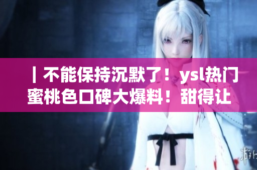 ｜不能保持沉默了！ysl热门蜜桃色口碑大爆料！甜得让人沉醉的秘密到底是什么？