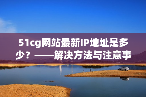 51cg网站最新IP地址是多少？——解决方法与注意事项