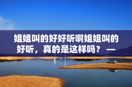 姐姐叫的好好听啊姐姐叫的好听，真的是这样吗？ —— 姐姐的呼喊真的那么动听吗？