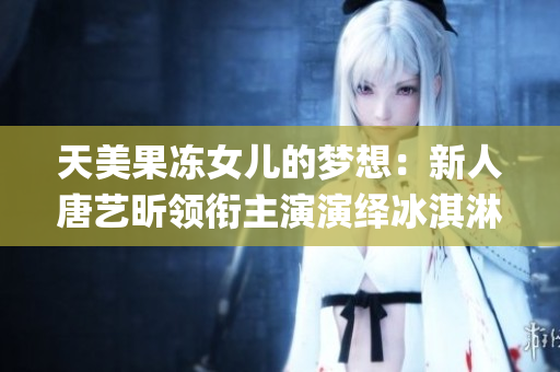 天美果冻女儿的梦想：新人唐艺昕领衔主演演绎冰淇淋少女情怀(1)