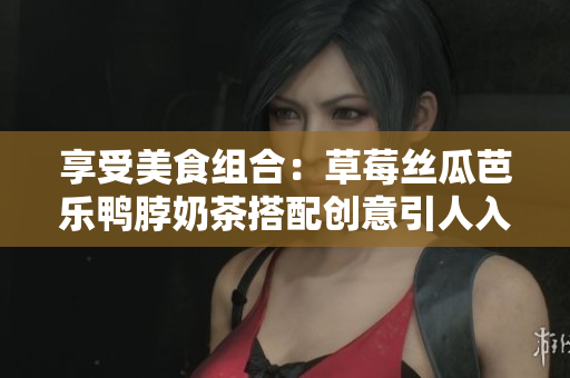 享受美食组合：草莓丝瓜芭乐鸭脖奶茶搭配创意引人入胜