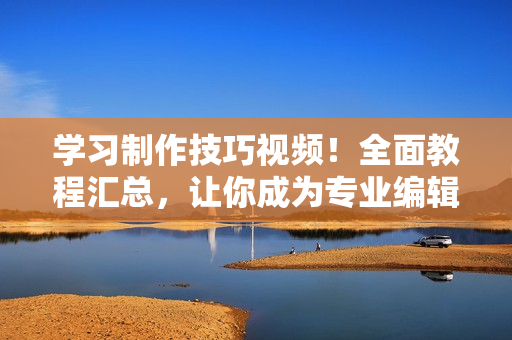 学习制作技巧视频！全面教程汇总，让你成为专业编辑！