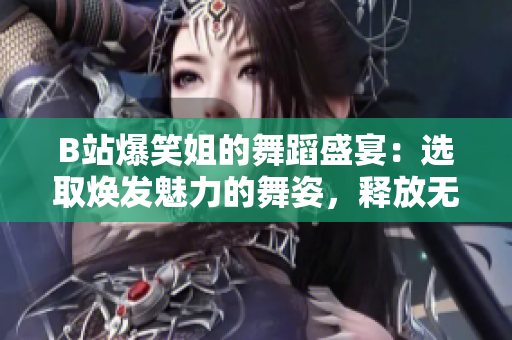 B站爆笑姐的舞蹈盛宴：选取焕发魅力的舞姿，释放无尽欢乐！