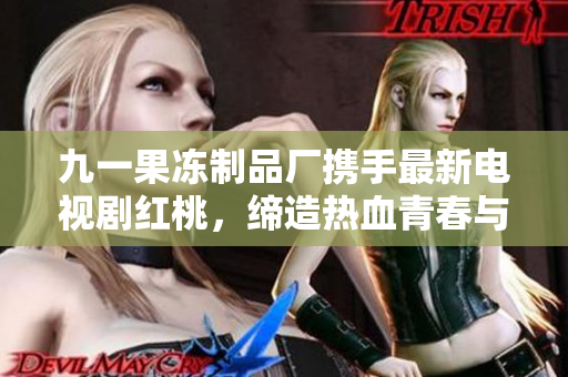 九一果冻制品厂携手最新电视剧红桃，缔造热血青春与美食盛宴！