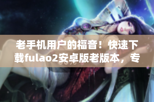老手机用户的福音！快速下载fulao2安卓版老版本，专享经典功能！(1)