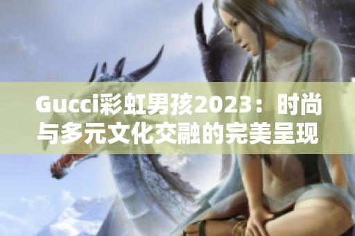 Gucci彩虹男孩2023：时尚与多元文化交融的完美呈现！