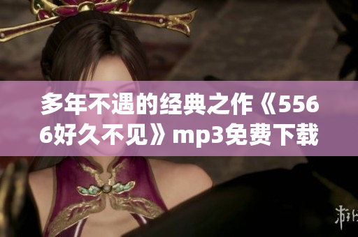 多年不遇的经典之作《5566好久不见》mp3免费下载，感受回忆的温度！