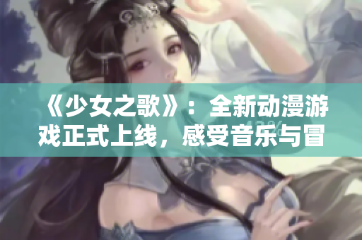 《少女之歌》：全新动漫游戏正式上线，感受音乐与冒险的完美融合！