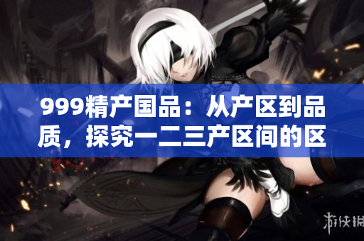 999精产国品：从产区到品质，探究一二三产区间的区别