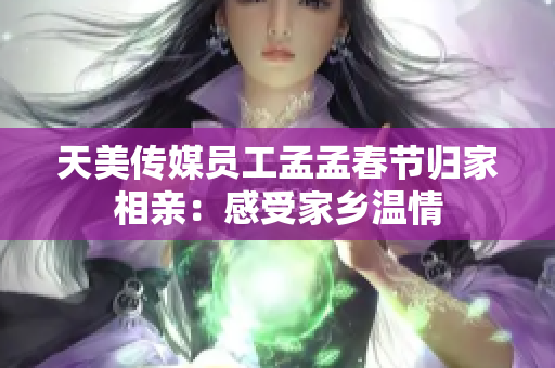 天美传媒员工孟孟春节归家相亲：感受家乡温情