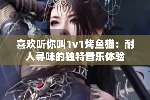 喜欢听你叫1v1烤鱼猫：耐人寻味的独特音乐体验