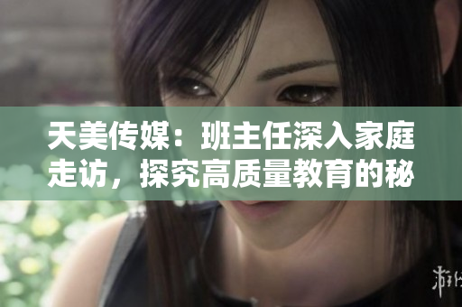 天美传媒：班主任深入家庭走访，探究高质量教育的秘诀