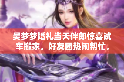 吴梦梦婚礼当天伴郎惊喜试车搬家，好友团热闹帮忙，浪漫与助力同在！
