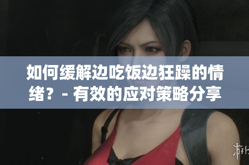 如何缓解边吃饭边狂躁的情绪？- 有效的应对策略分享。(1)