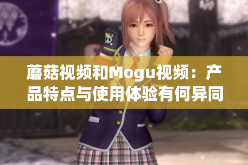 蘑菇视频和Mogu视频：产品特点与使用体验有何异同？