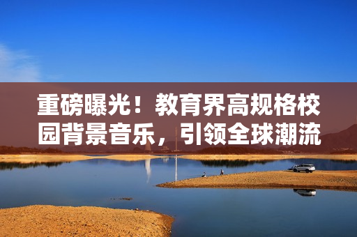 重磅曝光！教育界高规格校园背景音乐，引领全球潮流！