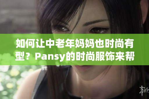 如何让中老年妈妈也时尚有型？Pansy的时尚服饰来帮你！