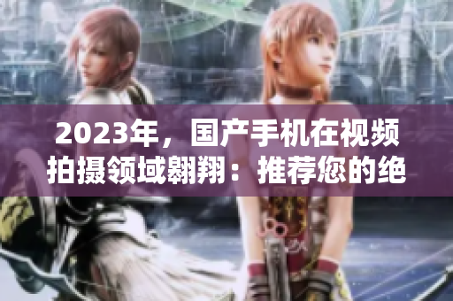 2023年，国产手机在视频拍摄领域翱翔：推荐您的绝佳选择！
