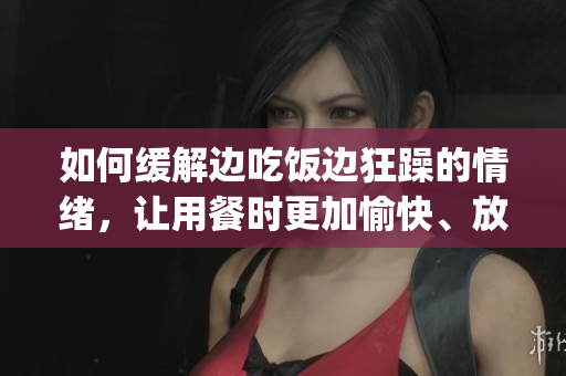 如何缓解边吃饭边狂躁的情绪，让用餐时更加愉快、放松和专注(1)
