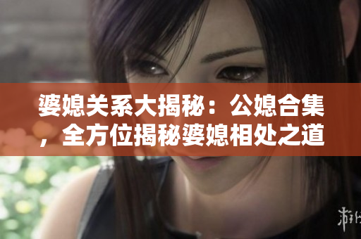 婆媳关系大揭秘：公媳合集，全方位揭秘婆媳相处之道