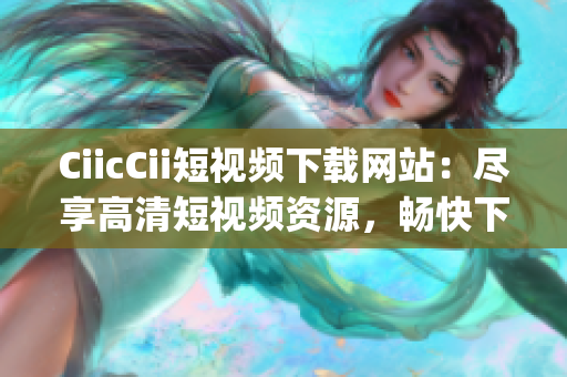 CiicCii短视频下载网站：尽享高清短视频资源，畅快下载体验(1)