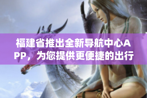 福建省推出全新导航中心APP，为您提供更便捷的出行服务(1)