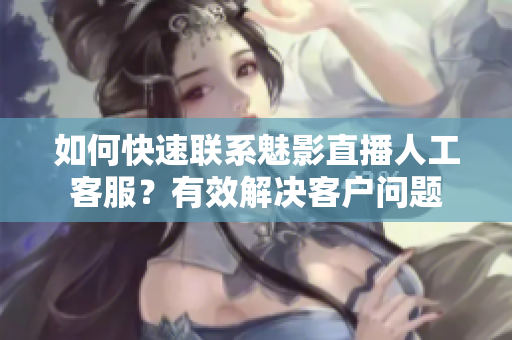 如何快速联系魅影直播人工客服？有效解决客户问题