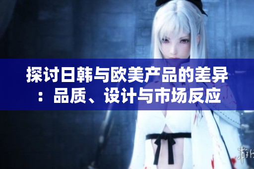 探讨日韩与欧美产品的差异：品质、设计与市场反应