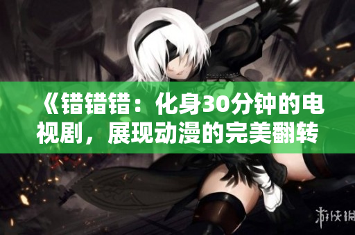 《错错错：化身30分钟的电视剧，展现动漫的完美翻转故事》