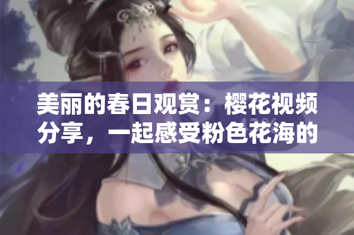 美丽的春日观赏：樱花视频分享，一起感受粉色花海的绝美风景
