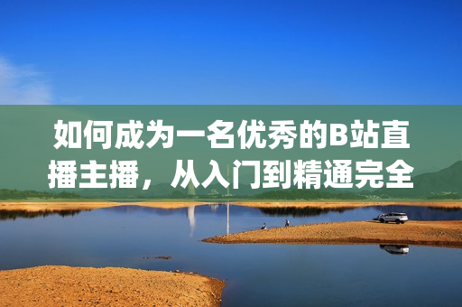 如何成为一名优秀的B站直播主播，从入门到精通完全攻略(1)