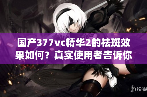 国产377vc精华2的祛斑效果如何？真实使用者告诉你(1)