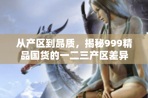 从产区到品质，揭秘999精品国货的一二三产区差异