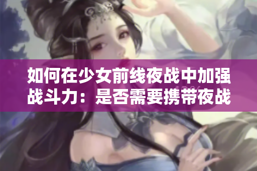 如何在少女前线夜战中加强战斗力：是否需要携带夜战装备？