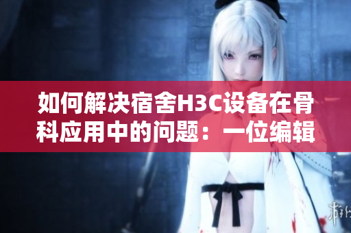如何解决宿舍H3C设备在骨科应用中的问题：一位编辑的探讨