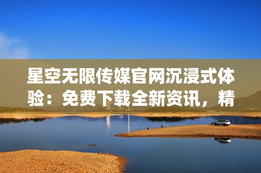星空无限传媒官网沉浸式体验：免费下载全新资讯，精彩纷呈等你探索(1)