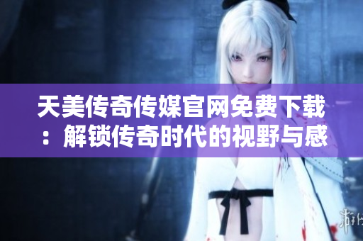 天美传奇传媒官网免费下载：解锁传奇时代的视野与感悟！