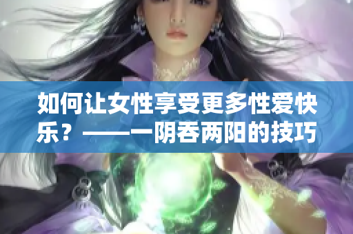 如何让女性享受更多性爱快乐？——一阴吞两阳的技巧