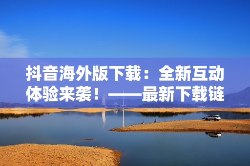 抖音海外版下载：全新互动体验来袭！——最新下载链接分享及使用教程