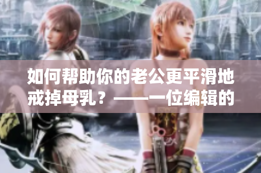 如何帮助你的老公更平滑地戒掉母乳？——一位编辑的建议