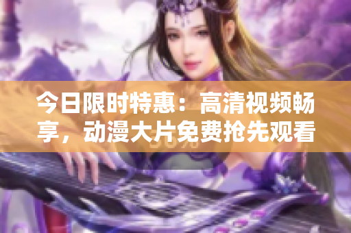 今日限时特惠：高清视频畅享，动漫大片免费抢先观看