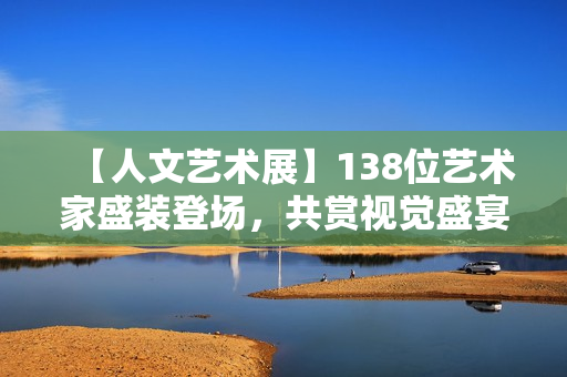 【人文艺术展】138位艺术家盛装登场，共赏视觉盛宴