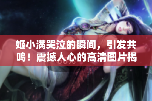 姬小满哭泣的瞬间，引发共鸣！震撼人心的高清图片揭示真情！
